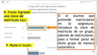 Si el alumno que
pretende matricularse
en la asignatura,
introduce la clave de
matrícula de un grupo,
además de matricularse,
pasa a formar parte de
dicho grupo de manera
automática.
8. Puede ingresar
una clave de
matrícula aquí.
9. Pulse el botón.
 