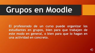 Grupos en Moodle
El profesorado de un curso puede organizar los
estudiantes en grupos, bien para que trabajen de
este modo en general, o bien para que lo hagan en
una actividad en concreto.
 