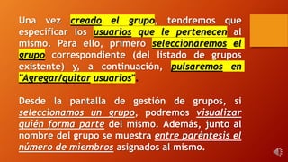 Una vez creado el grupo, tendremos que
especificar los usuarios que le pertenecen al
mismo. Para ello, primero seleccionaremos el
grupo correspondiente (del listado de grupos
existente) y, a continuación, pulsaremos en
"Agregar/quitar usuarios".
Desde la pantalla de gestión de grupos, si
seleccionamos un grupo, podremos visualizar
quién forma parte del mismo. Además, junto al
nombre del grupo se muestra entre paréntesis el
número de miembros asignados al mismo.
 