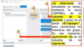 (3) Seleccione un
estudiante (o varios,
mediante la tecla
CONTROL) de la
columna de la
derecha y pulse en el
botón (4)”Agregar”,
para convertirlos en
miembros del grupo.
En ese momento,
aparecerán (5) en la
columna de la
izquierda.
3
4
5
 