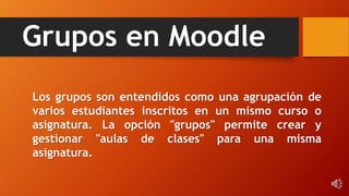 Grupos en Moodle
Los grupos son entendidos como una agrupación de
varios estudiantes inscritos en un mismo curso o
asignatura. La opción "grupos" permite crear y
gestionar "aulas de clases" para una misma
asignatura.
 