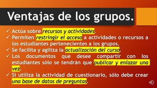 Ventajas de los grupos.
 Actúa sobre recursos y actividades.
 Permiten restringir el acceso a actividades o recursos a
los estudiantes pertenecientes a los grupos.
 Se facilita y agiliza la actualización del curso.
 Los documentos que desee compartir con los
estudiantes sólo se tendrán que publicar y enlazar una
vez.
 Si utiliza la actividad de cuestionario, sólo debe crear
una base de datos de preguntas.
 