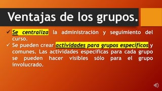 Ventajas de los grupos.
 Se centraliza la administración y seguimiento del
curso.
 Se pueden crear actividades para grupos específicos y
comunes. Las actividades específicas para cada grupo
se pueden hacer visibles sólo para el grupo
involucrado.
 
