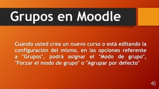 Grupos en Moodle
Cuando usted crea un nuevo curso o está editando la
configuración del mismo, en las opciones referente
a "Grupos", podrá asignar el "Modo de grupo",
"Forzar el modo de grupo" o "Agrupar por defecto"
 