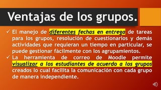 Ventajas de los grupos.
 El manejo de diferentes fechas en entrega de tareas
para los grupos, resolución de cuestionarios y demás
actividades que requieran un tiempo en particular, se
puede gestionar fácilmente con los agrupamientos.
 La herramienta de correo de Moodle permite
visualizar a los estudiantes de acuerdo a los grupos
creados lo cual facilita la comunicación con cada grupo
de manera independiente.
 