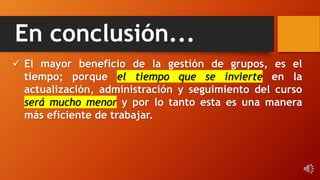 En conclusión...
 El mayor beneficio de la gestión de grupos, es el
tiempo; porque el tiempo que se invierte en la
actualización, administración y seguimiento del curso
será mucho menor y por lo tanto esta es una manera
más eficiente de trabajar.
 