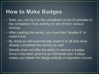 • Note, you can tie it to the completion of set of activities or
the completion of an activity (or set of) from various
choices.
• After creating the award, you must then "enable it" or
make it live.
• By doing so will automatically award it to all who have
already completed the activity as well.
• Moodle does not offer the ability to remove a badge:
Once it has been given to an individual user, it stays
unless you delete the badge entirely or expiration occurs.
 