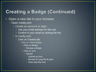 • Open a new tab in your browser
• Open credly.com
• Create an account or login
• Use your email address for this one
• Confirm in your email by clicking the link
• In credly.com
• Click on Created tab
• Click on +New Badge
• Click on Shape
• Choose a shape
• Click on icon
• Upload
• Upload an icon
• Browse for png file & open
• Click Use this icon
 