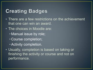 • There are a few restrictions on the achievement
that one can win an award.
• The choices in Moodle are:
• Manual issue by role;
• Course completion;
• Activity completion.
• Usually, completion is based on taking or
finishing the activity or course and not on
performance.
 