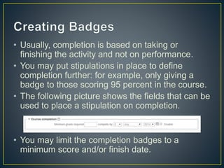 • Usually, completion is based on taking or
finishing the activity and not on performance.
• You may put stipulations in place to define
completion further: for example, only giving a
badge to those scoring 95 percent in the course.
• The following picture shows the fields that can be
used to place a stipulation on completion.
• You may limit the completion badges to a
minimum score and/or finish date.
 