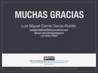 MUCHAS GRACIAS
Luis Miguel García García-Roldán
luisgarcia@meditelconsultoria.com

about.me/luismiguelgarcia 

+34 649470604
Los derechos de las imágenes y vídeos usadas en este documento pertenecen a sus autores, aunque no se haga
mención a ellos. Han sido extraídos de medios públicos y se han usado siempre con propósitos académicos
 