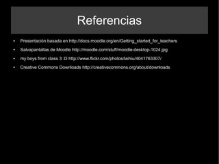 Referencias
● Presentación basada en http://docs.moodle.org/en/Getting_started_for_teachers
● Salvapantallas de Moodle http://moodle.com/stuff/moodle-desktop-1024.jpg
● my boys from class 3 :D http://www.flickr.com/photos/laihiu/4041763307/
● Creative Commons Downloads http://creativecommons.org/about/downloads
 