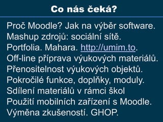 Co nás čeká?Proč Moodle? Jak na výběr software.Mashupzdrojů: sociální sítě. Portfolia. Mahara. http://umim.to. Off-line příprava výukových materiálů. Přenositelnost výukových objektů. Pokročilé funkce, doplňky, moduly. Sdílení materiálů v rámci školPoužití mobilních zařízení s Moodle.Výměna zkušeností. GHOP.