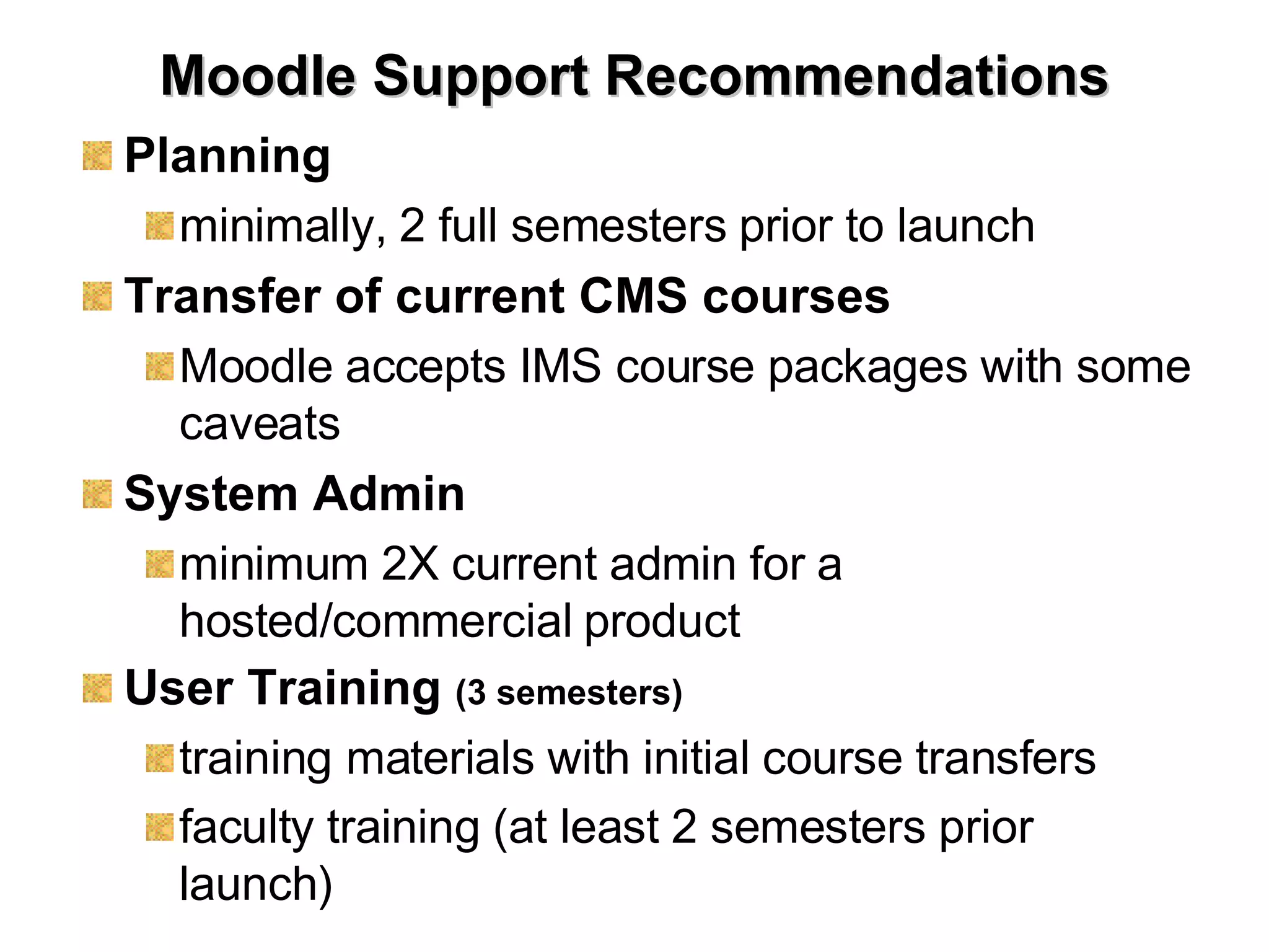 Moodle Support Recommendations Planning minimally, 2 full semesters prior to launch Transfer of current CMS courses Moodle accepts IMS course packages with some caveats System Admin minimum 2X current admin for a hosted/commercial product User Training   (3 semesters) training materials with initial course transfers faculty training (at least 2 semesters prior launch) 