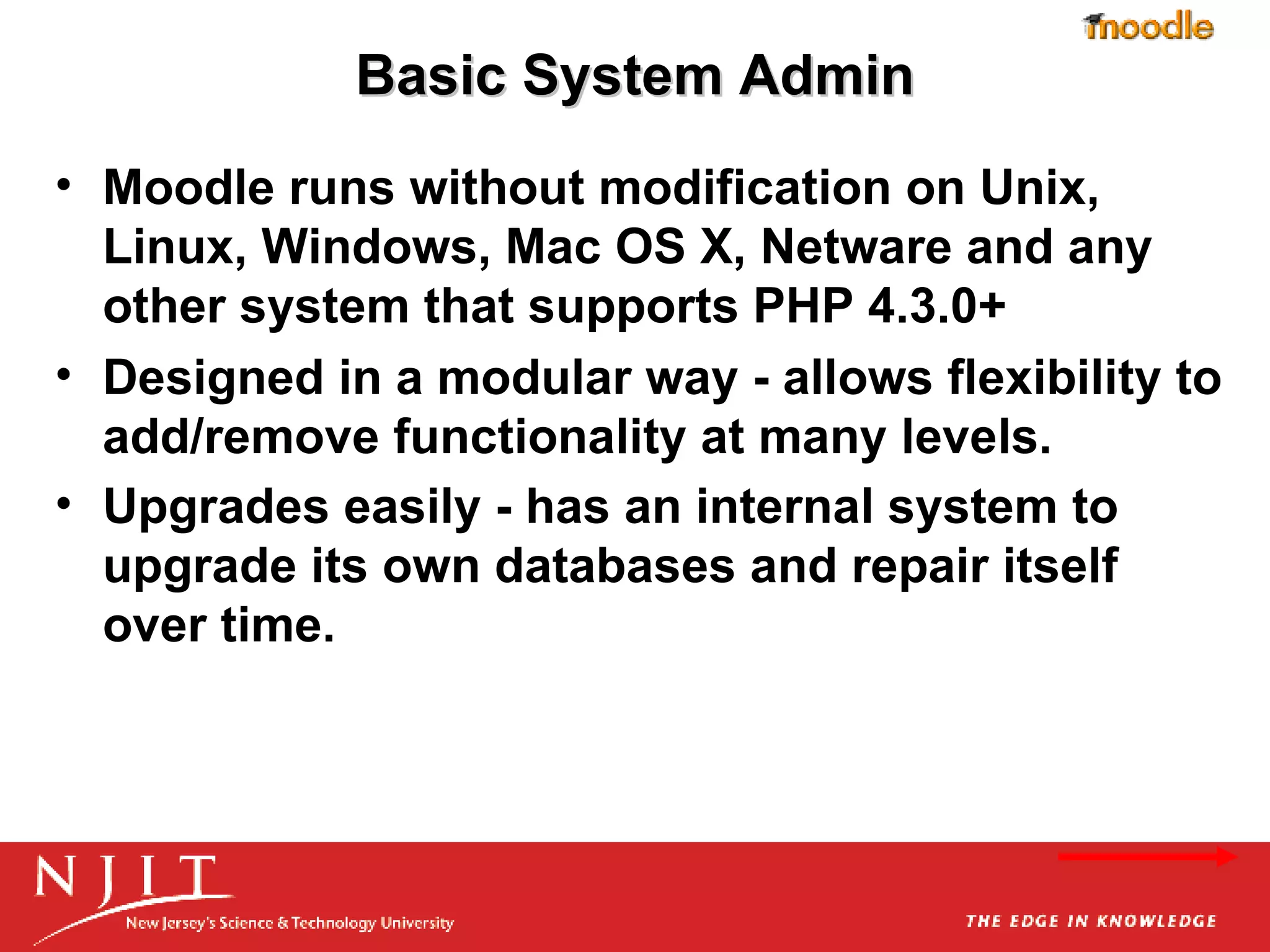 Basic System Admin Moodle runs without modification on Unix, Linux, Windows, Mac OS X, Netware and any other system that supports PHP 4.3.0+ Designed in a modular way - allows flexibility to add/remove functionality at many levels.  Upgrades easily - has an internal system to upgrade its own databases and repair itself over time.   