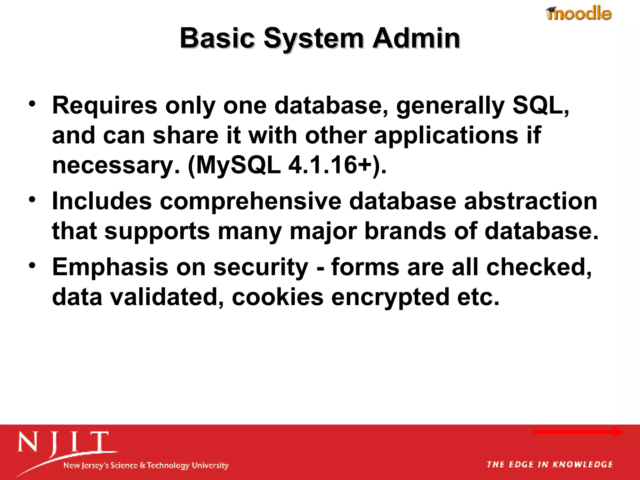 Basic System Admin Requires only one database, generally SQL, and can share it with other applications if necessary. (MySQL 4.1.16+).  Includes comprehensive database abstraction that supports many major brands of database.  Emphasis on security - forms are all checked, data validated, cookies encrypted etc. 