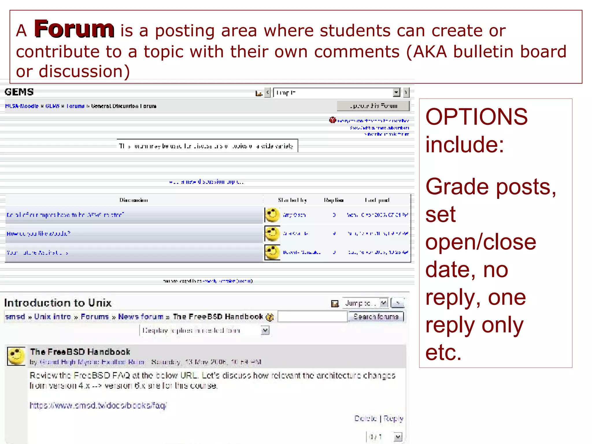 A  Forum  is a posting area where students can create or contribute to a topic with their own comments (AKA bulletin board or discussion) OPTIONS include: Grade posts, set open/close date, no reply, one reply only etc. 