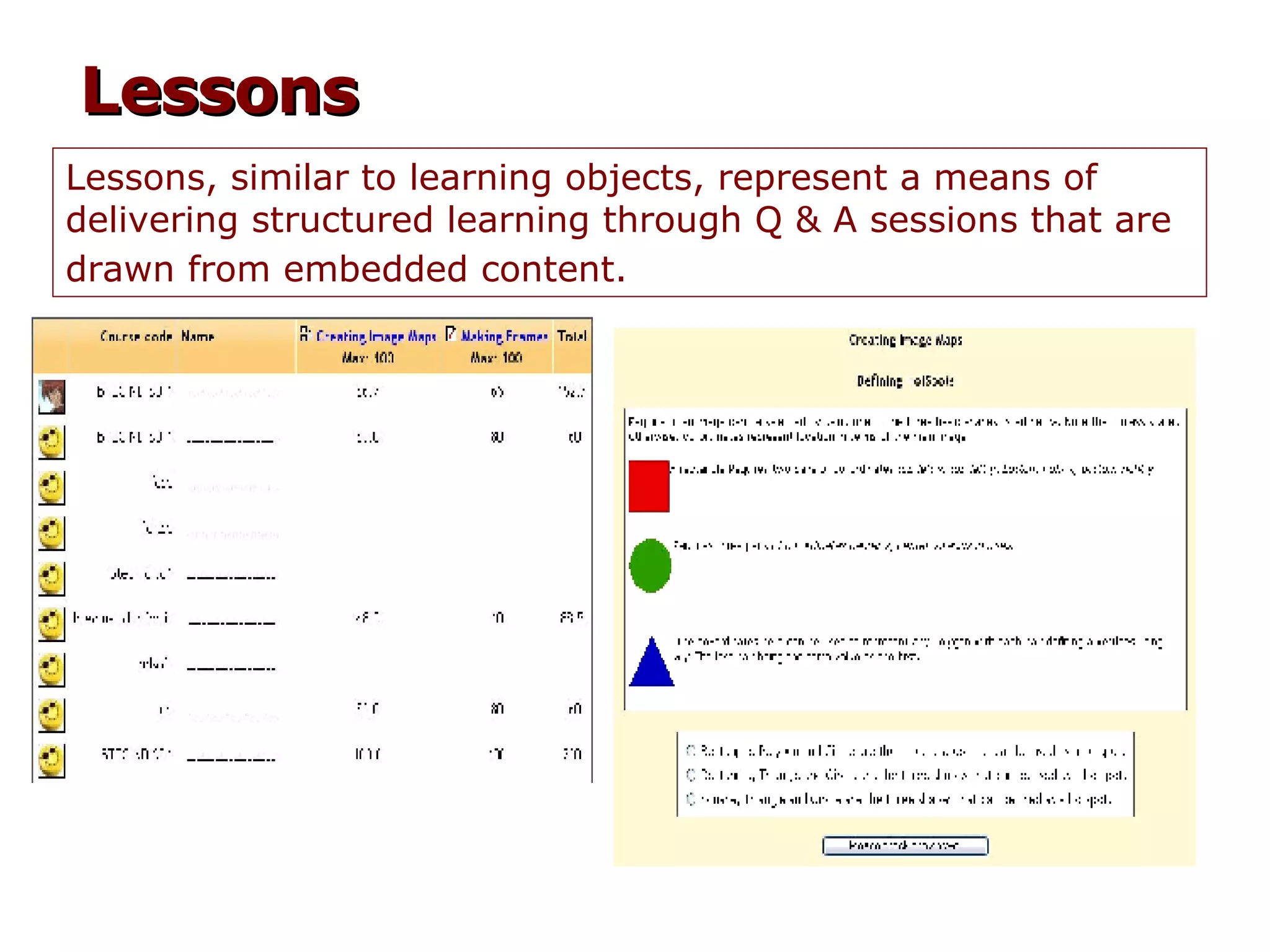 Lessons, similar to learning objects, represent a means of delivering structured learning through Q & A sessions that are drawn from embedded content.   Lessons 