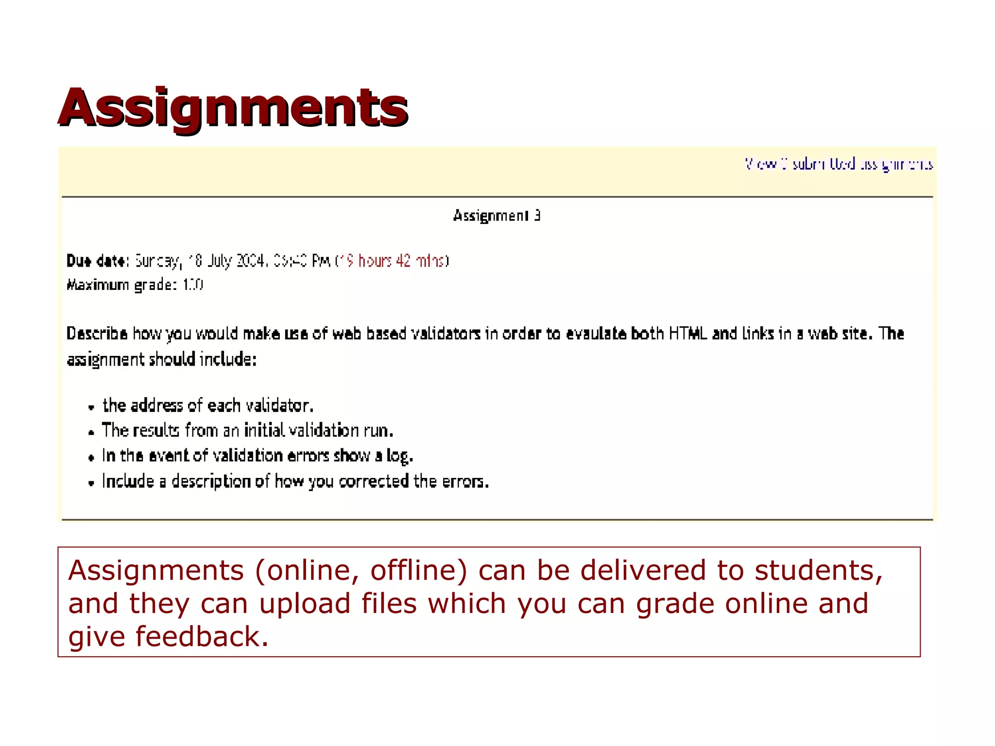 Assignments (online, offline) can be delivered to students, and they can upload files which you can grade online and give feedback. Assignments 