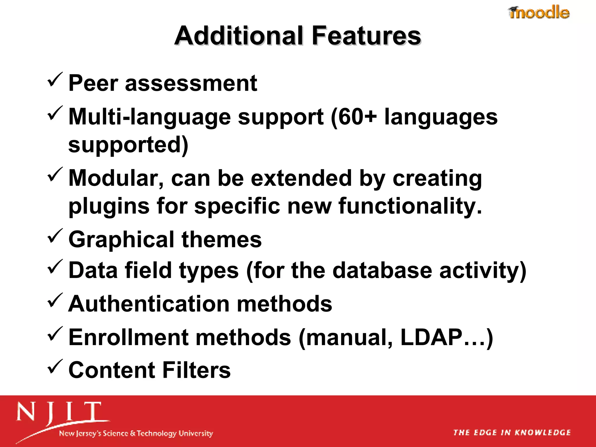 Additional Features Peer assessment  Multi-language support (60+ languages supported)  Modular, can be extended by creating plugins for specific new functionality.  Graphical themes  Data field types (for the database activity) Authentication methods  Enrollment methods (manual, LDAP…) Content Filters   