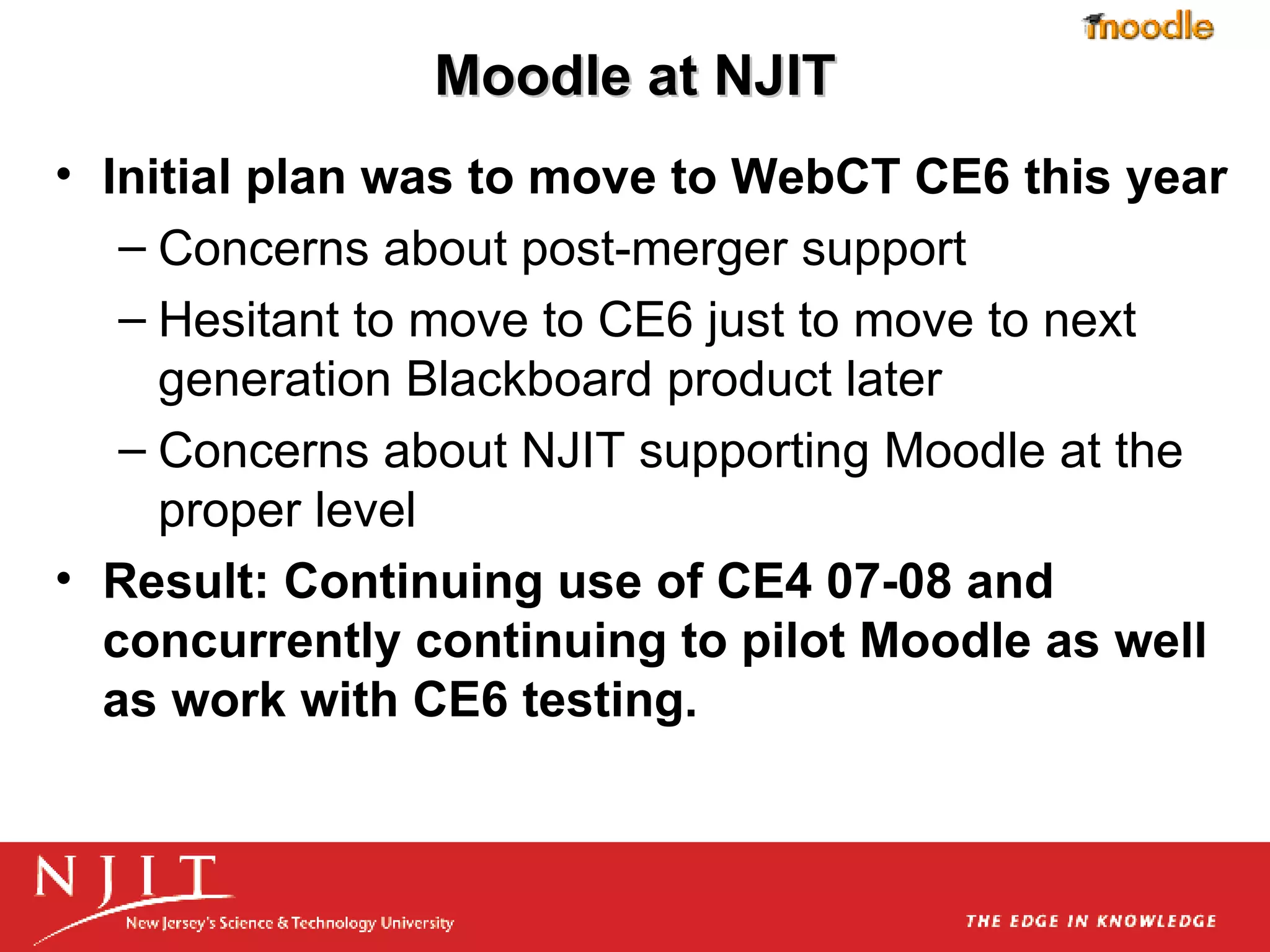 Moodle at NJIT Initial plan was to move to WebCT CE6 this year Concerns about post-merger support Hesitant to move to CE6 just to move to next generation Blackboard product later Concerns about NJIT supporting Moodle at the proper level  Result: Continuing use of CE4 07-08 and concurrently continuing to pilot Moodle as well as work with CE6 testing. 