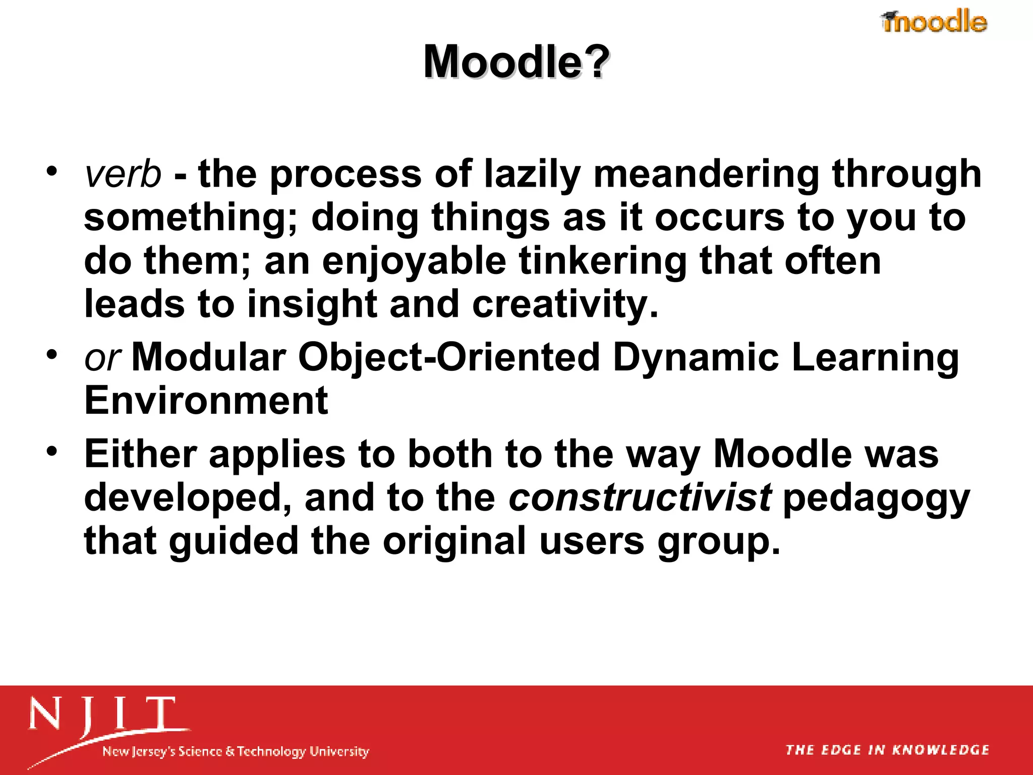 Moodle? verb  - the process of lazily meandering through something; doing things as it occurs to you to do them; an enjoyable tinkering that often leads to insight and creativity.  or  Modular Object-Oriented Dynamic Learning Environment Either applies to both to the way Moodle was developed, and to the  constructivist  pedagogy that guided the original users group. 