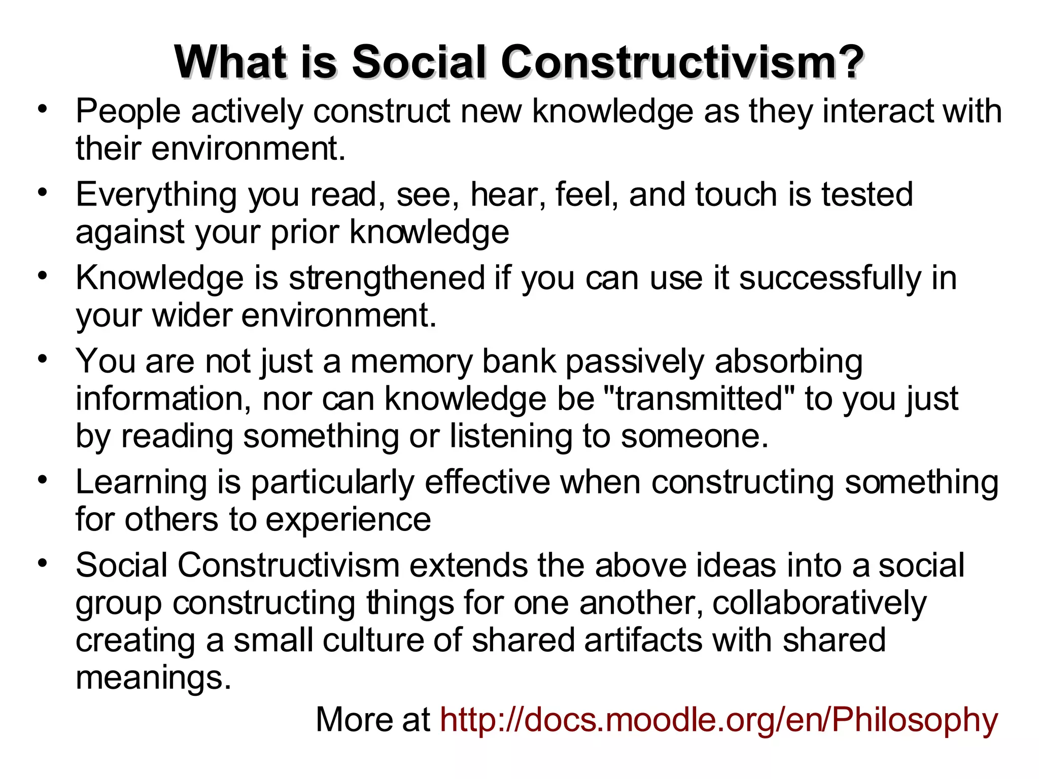 What is Social Constructivism? People actively construct new knowledge as they interact with their environment.  Everything you read, see, hear, feel, and touch is tested against your prior knowledge Knowledge is strengthened if you can use it successfully in your wider environment.  You are not just a memory bank passively absorbing information, nor can knowledge be "transmitted" to you just by reading something or listening to someone. Learning is particularly effective when constructing something for others to experience Social Constructivism extends the above ideas into a social group constructing things for one another, collaboratively creating a small culture of shared artifacts with shared meanings.   More at  http://docs.moodle.org/en/Philosophy   