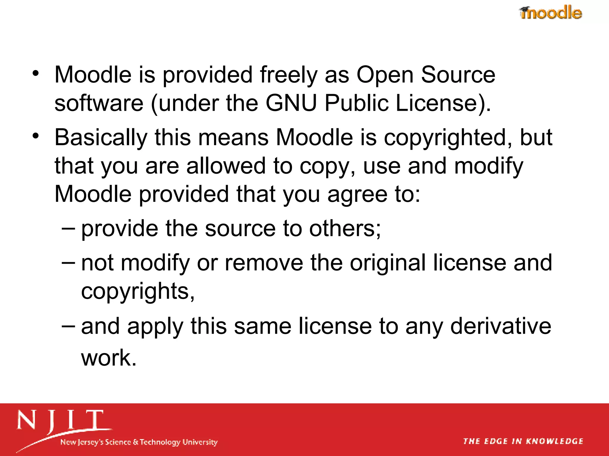 Moodle is provided freely as Open Source software (under the GNU Public License). Basically this means Moodle is copyrighted, but that you are allowed to copy, use and modify Moodle provided that you agree to: provide the source to others;  not modify or remove the original license and copyrights,  and apply this same license to any derivative work.   