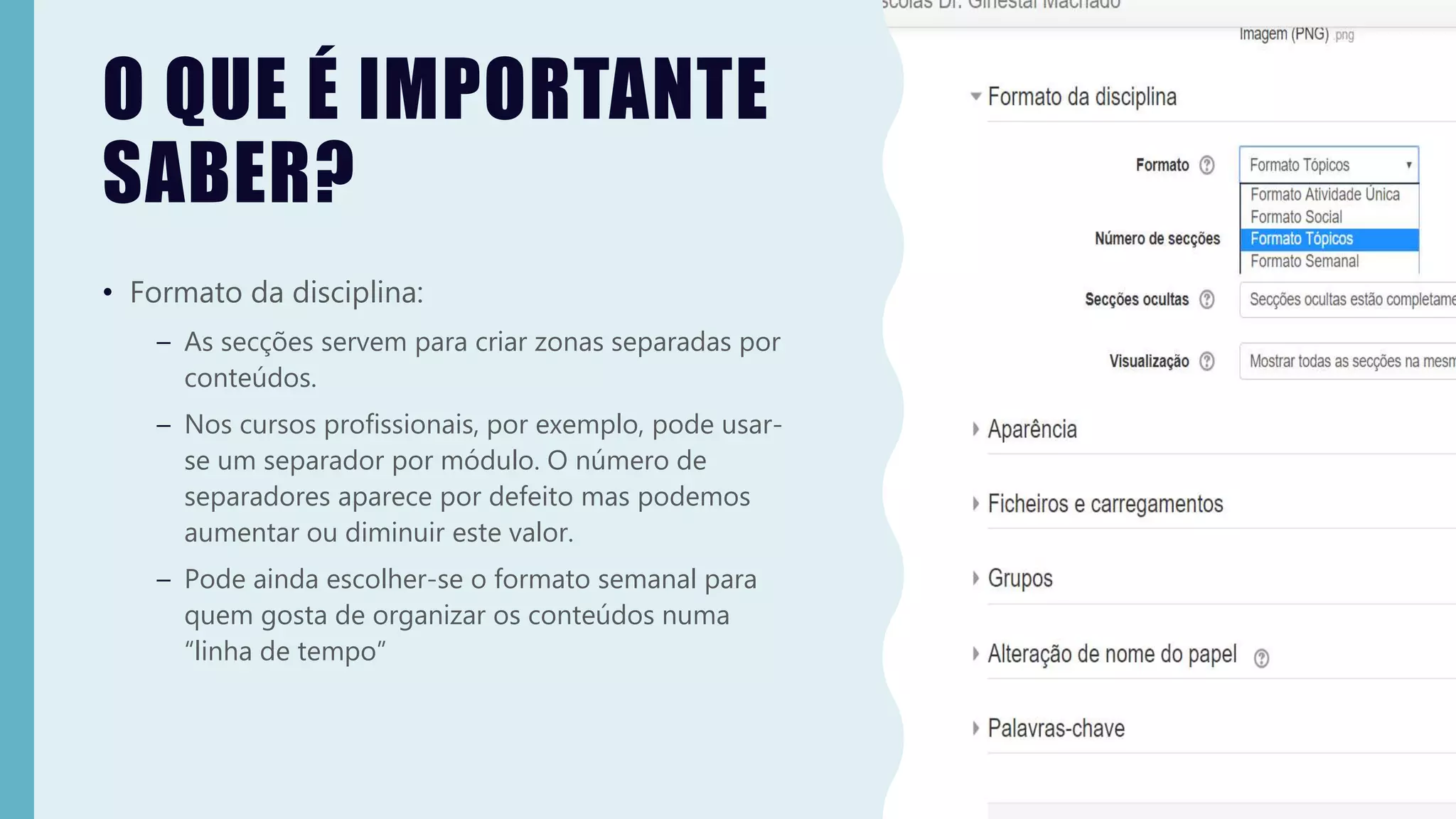 O QUE É IMPORTANTE
SABER?
• Formato da disciplina:
– As secções servem para criar zonas separadas por
conteúdos.
– Nos cursos profissionais, por exemplo, pode usar-
se um separador por módulo. O número de
separadores aparece por defeito mas podemos
aumentar ou diminuir este valor.
– Pode ainda escolher-se o formato semanal para
quem gosta de organizar os conteúdos numa
“linha de tempo”
 