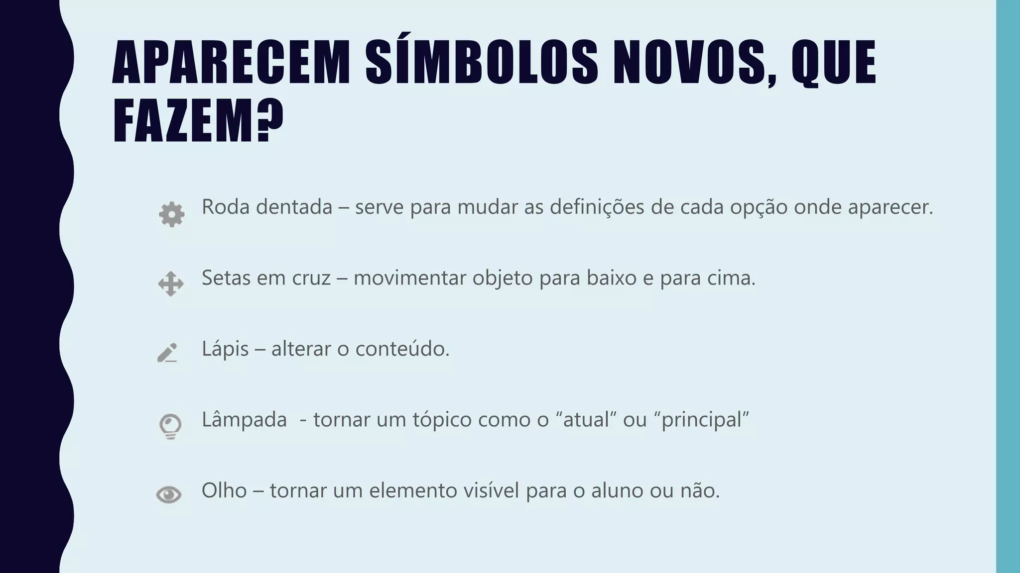 APARECEM SÍMBOLOS NOVOS, QUE
FAZEM?
Roda dentada – serve para mudar as definições de cada opção onde aparecer.
Setas em cruz – movimentar objeto para baixo e para cima.
Lápis – alterar o conteúdo.
Lâmpada - tornar um tópico como o “atual” ou “principal”
Olho – tornar um elemento visível para o aluno ou não.
 