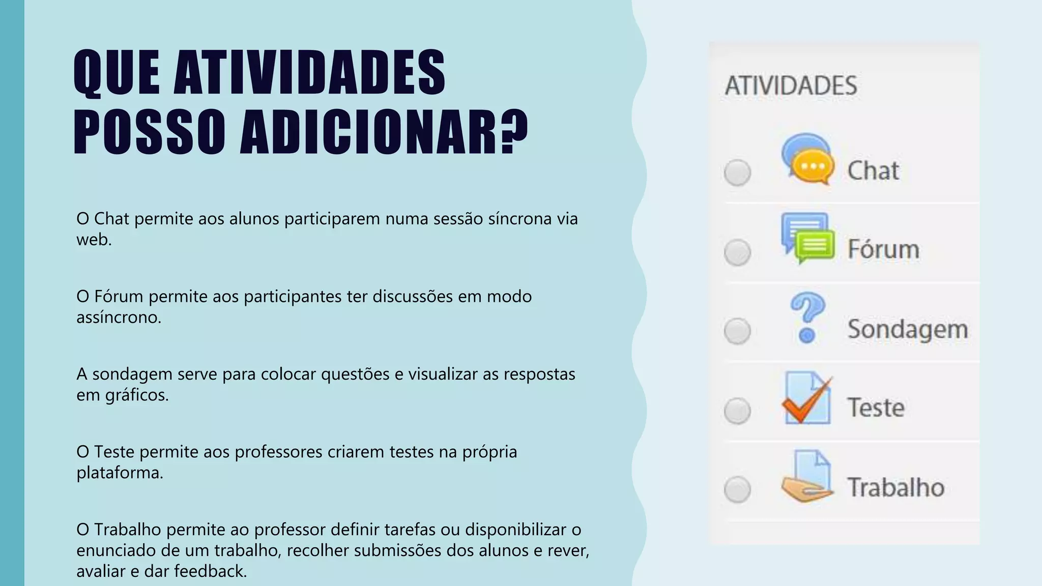 QUE ATIVIDADES
POSSO ADICIONAR?
O Chat permite aos alunos participarem numa sessão síncrona via
web.
O Fórum permite aos participantes ter discussões em modo
assíncrono.
A sondagem serve para colocar questões e visualizar as respostas
em gráficos.
O Teste permite aos professores criarem testes na própria
plataforma.
O Trabalho permite ao professor definir tarefas ou disponibilizar o
enunciado de um trabalho, recolher submissões dos alunos e rever,
avaliar e dar feedback.
 