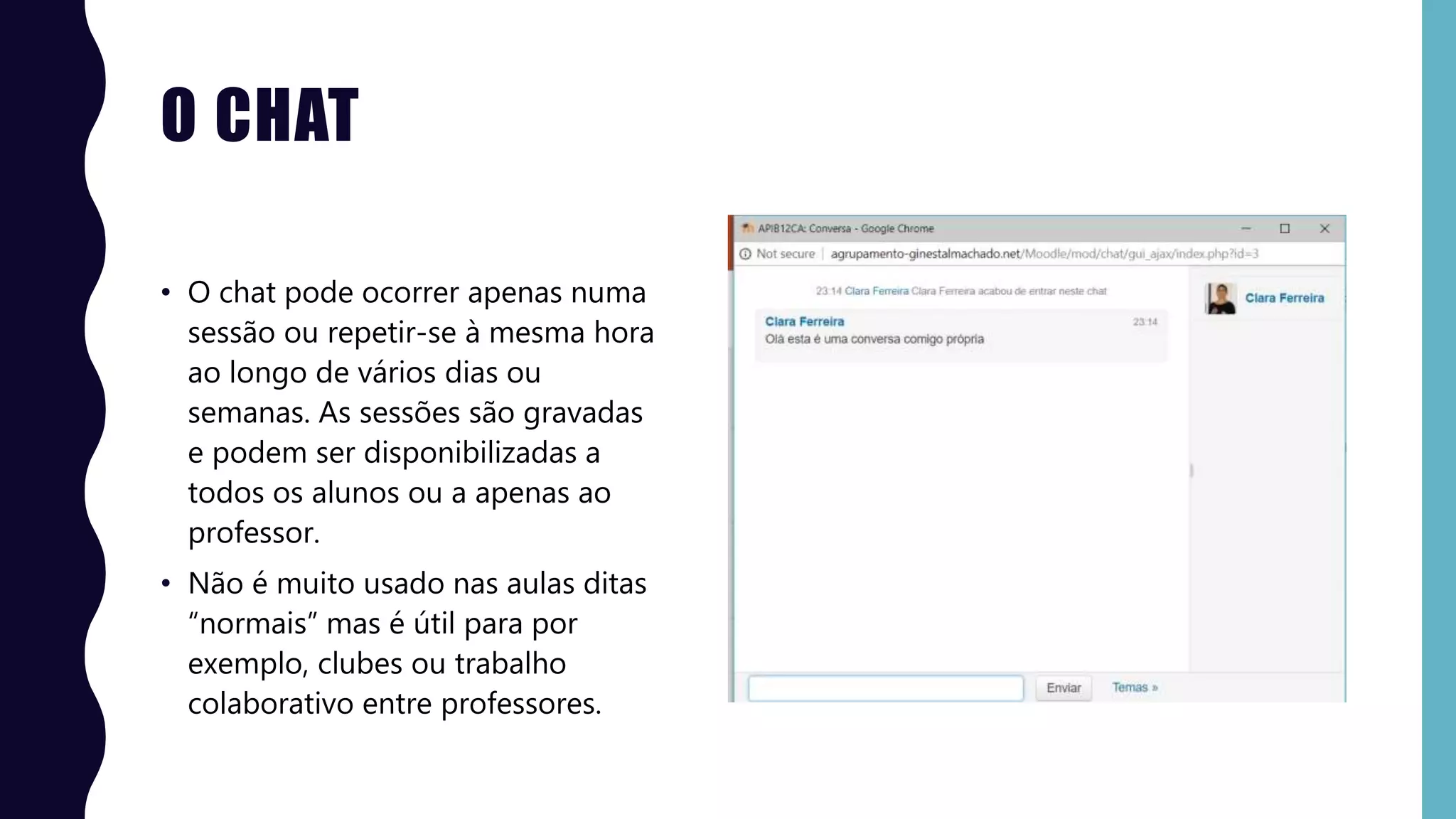O CHAT
• O chat pode ocorrer apenas numa
sessão ou repetir-se à mesma hora
ao longo de vários dias ou
semanas. As sessões são gravadas
e podem ser disponibilizadas a
todos os alunos ou a apenas ao
professor.
• Não é muito usado nas aulas ditas
“normais” mas é útil para por
exemplo, clubes ou trabalho
colaborativo entre professores.
 
