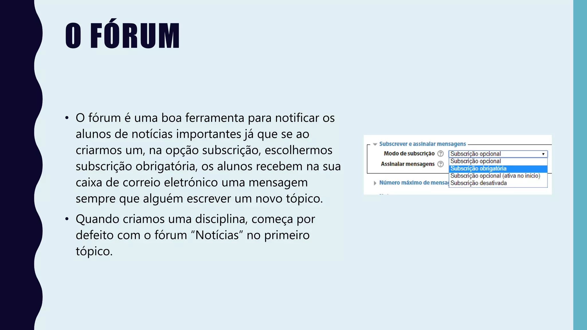 O FÓRUM
• O fórum é uma boa ferramenta para notificar os
alunos de notícias importantes já que se ao
criarmos um, na opção subscrição, escolhermos
subscrição obrigatória, os alunos recebem na sua
caixa de correio eletrónico uma mensagem
sempre que alguém escrever um novo tópico.
• Quando criamos uma disciplina, começa por
defeito com o fórum “Notícias” no primeiro
tópico.
 