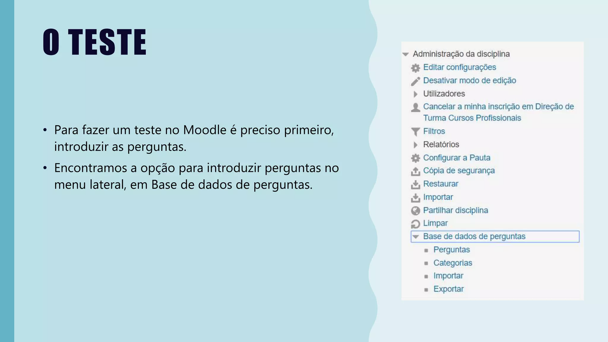 O TESTE
• Para fazer um teste no Moodle é preciso primeiro,
introduzir as perguntas.
• Encontramos a opção para introduzir perguntas no
menu lateral, em Base de dados de perguntas.
 