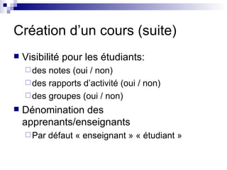 Création d’un cours (suite) Visibilité pour les étudiants: des notes (oui / non) des rapports d’activité (oui / non) des groupes (oui / non) Dénomination des apprenants/enseignants Par défaut « enseignant » « étudiant » 
