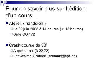 Pour en savoir plus sur l’édition d’un cours… Atelier « hands-on »  Le 29 juin 2005 à 14 heures (-> 18 heures) Salle CO 172 Crash-course de 30’ Appelez-moi (3 22 72) Ecrivez-moi (Patrick.Jermann@epfl.ch) 