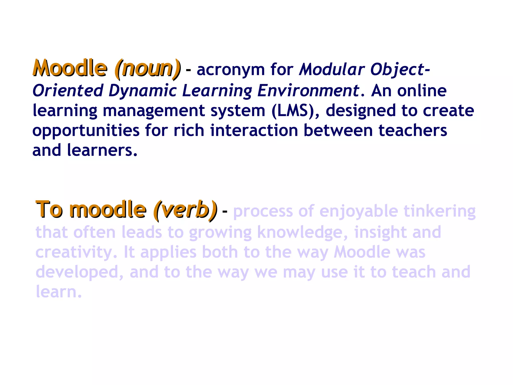 Moodle  (noun)  -   acronym for  Modular Object-Oriented Dynamic Learning Environment.  An online learning management system (LMS), designed to create opportunities for rich interaction between teachers and learners.  To moodle  (verb)  -   process of enjoyable tinkering that often leads to growing knowledge, insight and creativity. It applies both to the way Moodle was developed, and to the way we may use it to teach and learn.  
