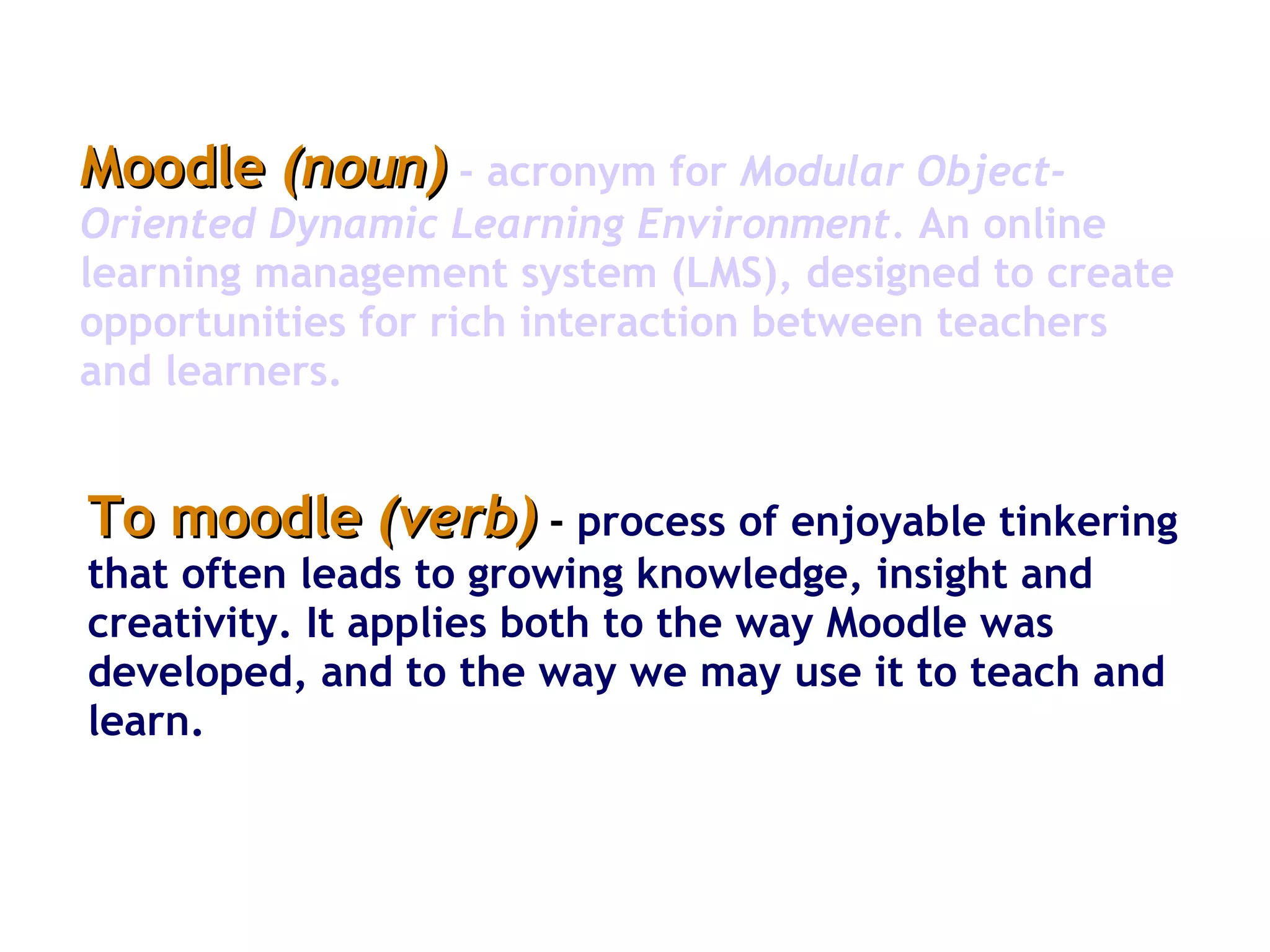 Moodle  (noun)   -   acronym for  Modular Object-Oriented Dynamic Learning Environment.  An online learning management system (LMS), designed to create opportunities for rich interaction between teachers and learners.  To moodle  (verb)  -   process of enjoyable tinkering that often leads to growing knowledge, insight and creativity. It applies both to the way Moodle was developed, and to the way we may use it to teach and learn.  
