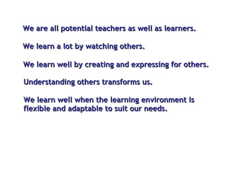 We  are all potential teachers as well as learners.  We learn well by creating and expressing for others. We learn a lot by watching others. Understanding others transforms us. We learn well when the learning environment is flexible and adaptable to suit our needs.  
