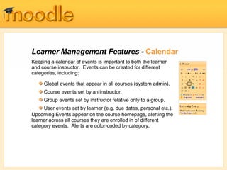 Learner Management Features -  Calendar Keeping a calendar of events is important to both the learner and course instructor.  Events can be created for different categories, including: Upcoming Events appear on the course homepage, alerting the learner across all courses they are enrolled in of different category events.  Alerts are color-coded by category. Global events that appear in all courses (system admin). Course events set by an instructor. Group events set by instructor relative only to a group. User events set by learner (e.g. due dates, personal etc.). 