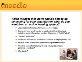When the buzz dies down and it's time to do  something  for your organization, what do you want from an online learning system? Easy creation of courses from existing resources?  Course content which can be re-used with different learners,   including content from other vendors (Blackboard, WebCT etc.)? Learner involvement? Enrollment and learner  authentication  which is simple yet secure? Intuitive online learner and teacher management features? An active support community to help solve problems and   generate new ideas? Affordability? 