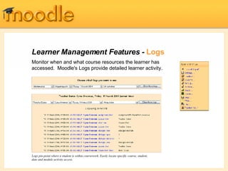 Learner Management Features -  Logs Monitor when and what course resources the learner has accessed.  Moodle's Logs provide detailed learner activity. Logs pin-point where a student is within coursework. Easily locate specific course, student, date and module activity access. 