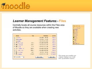 Learner Management Features -  Files Centrally locate all course resources within the Files area of Moodle so they are available when creating new activities.  Files storage area resembles your computer, making it easy to add, move, zip and delete resources. 