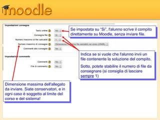 Se impostata su “Si”, l'alunno scrive ililcompito
                                         Se impostata su “Si”, l'alunno scrive compito
                                        direttamente su Moodle, senza inviare file.
                                         direttamente su Moodle, senza inviare file.



                                             Indica se si vuole che l'alunno invii un
                                              Indica se si vuole che l'alunno invii un
                                             file contenente la soluzione del compito.
                                              file contenente la soluzione del compito.
                                             Sotto, potete stabilire ililnumero di file da
                                              Sotto, potete stabilire numero di file da
                                             consegnare (si consiglia di lasciare
                                              consegnare (si consiglia di lasciare
                                             sempre 1)
                                              sempre 1)
Dimensione massima dell'allegato
 Dimensione massima dell'allegato
da inviare. Siate conservatori, e in
 da inviare. Siate conservatori, e in
ogni caso è soggetto al limite del
 ogni caso è soggetto al limite del
corso e del sistema!
 corso e del sistema!
 