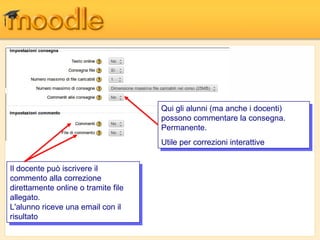Qui gli alunni (ma anche i idocenti)
                                        Qui gli alunni (ma anche docenti)
                                       possono commentare la consegna.
                                        possono commentare la consegna.
                                       Permanente.
                                        Permanente.
                                       Utile per correzioni interattive
                                       Utile per correzioni interattive

IlIldocente può iscrivere ilil
     docente può iscrivere
commento alla correzione
  commento alla correzione
direttamente online o tramite file
  direttamente online o tramite file
allegato.
  allegato.
L'alunno riceve una email con ilil
  L'alunno riceve una email con
risultato
  risultato
 