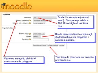 Scala di valutazione (numeri
                                       Scala di valutazione (numeri
                                      interi). Sempre rapportata a
                                       interi). Sempre rapportata a
                                      100. Si consiglia di lasciarla
                                       100. Si consiglia di lasciarla
                                      così
                                       così

                                    Rende inaccessibile ililcompito agli
                                     Rende inaccessibile compito agli
                                    studenti (ottimo per preparare i i
                                     studenti (ottimo per preparare
                                    compiti in anticipo)
                                     compiti in anticipo)




                                    Terminare la creazione del compito
                                     Terminare la creazione del compito
Vedremo in seguito altri tipi di
 Vedremo in seguito altri tipi di   premendo qui.
                                     premendo qui.
valutazione e le categorie
 valutazione e le categorie
 