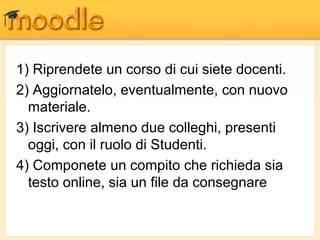 1) Riprendete un corso di cui siete docenti.
2) Aggiornatelo, eventualmente, con nuovo
  materiale.
3) Iscrivere almeno due colleghi, presenti
  oggi, con il ruolo di Studenti.
4) Componete un compito che richieda sia
  testo online, sia un file da consegnare
 