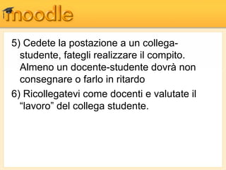 5) Cedete la postazione a un collega-
  studente, fategli realizzare il compito.
  Almeno un docente-studente dovrà non
  consegnare o farlo in ritardo
6) Ricollegatevi come docenti e valutate il
  “lavoro” del collega studente.
 
