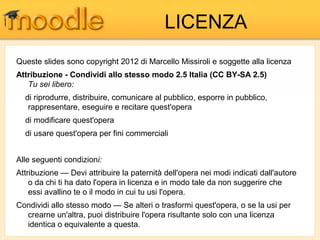 LICENZA
Queste slides sono copyright 2012 di Marcello Missiroli e soggette alla licenza
Attribuzione - Condividi allo stesso modo 2.5 Italia (CC BY-SA 2.5)
   Tu sei libero:
  di riprodurre, distribuire, comunicare al pubblico, esporre in pubblico,
   rappresentare, eseguire e recitare quest'opera
  di modificare quest'opera
  di usare quest'opera per fini commerciali


Alle seguenti condizioni:
Attribuzione — Devi attribuire la paternità dell'opera nei modi indicati dall'autore
    o da chi ti ha dato l'opera in licenza e in modo tale da non suggerire che
    essi avallino te o il modo in cui tu usi l'opera.
Condividi allo stesso modo — Se alteri o trasformi quest'opera, o se la usi per
  crearne un'altra, puoi distribuire l'opera risultante solo con una licenza
  identica o equivalente a questa.
 