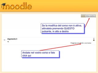 Se la modifica del corso non è attiva,
                   Se la modifica del corso non è attiva,
                  attivatela premendo QUESTO
                   attivatela premendo QUESTO
                  pulsante, in alto a destra
                   pulsante, in alto a destra




Andate nel vostro corso e fate
 Andate nel vostro corso e fate
click qui
 click qui
 